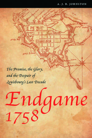 Endgame 1758: The Promise, the Glory, and the Despair of Louisbourg's Last Decade de A. J. B. Johnston