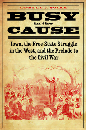 Busy in the Cause: Iowa, the Free-State Struggle in the West, and the Prelude to the Civil War de Lowell J. Soike