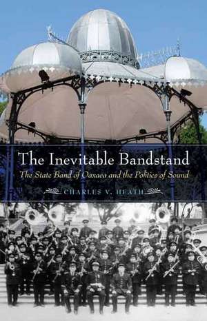 The Inevitable Bandstand: The State Band of Oaxaca and the Politics of Sound de Charles V. Heath