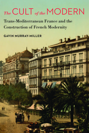 The Cult of the Modern: Trans-Mediterranean France and the Construction of French Modernity de Gavin Murray-Miller