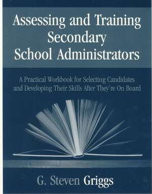 Assessing and Training Secondary School Administrators: A Practical Workbook for Selecting Candidates and to Developing Their Skills Once They're On Board de G . Steven Griggs