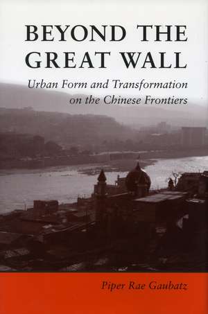 Beyond the Great Wall: Urban Form and Transformation on the Chinese Frontiers de Piper Gaubatz