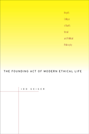 The Founding Act of Modern Ethical Life: Hegel’s Critique of Kant’s Moral and Political Philosophy de Ido Geiger