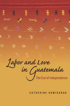 Labor and Love in Guatemala: The Eve of Independence de Catherine Komisaruk