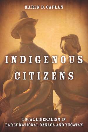 Indigenous Citizens: Local Liberalism in Early National Oaxaca and Yucatán de Karen Caplan