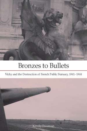 Bronzes to Bullets: Vichy and the Destruction of French Public Statuary, 1941–1944 de Kirrily Freeman