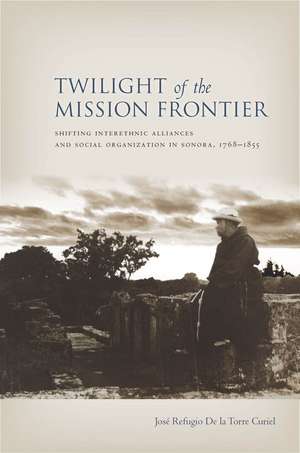 Twilight of the Mission Frontier: Shifting Interethnic Alliances and Social Organization in Sonora, 1768-1855 de Jose De la Torre Curiel