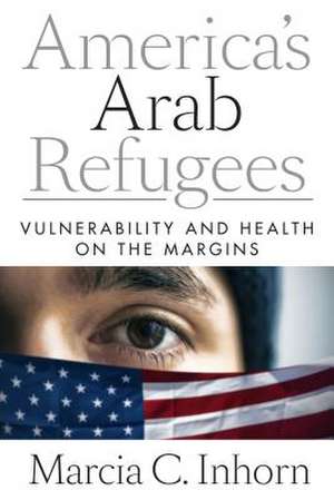 America′s Arab Refugees – Vulnerability and Health on the Margins de Marcia C. Inhorn