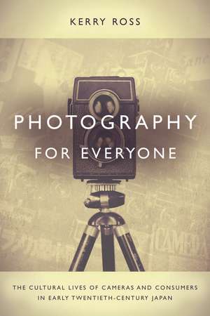 Photography for Everyone: The Cultural Lives of Cameras and Consumers in Early Twentieth-Century Japan de Kerry Ross