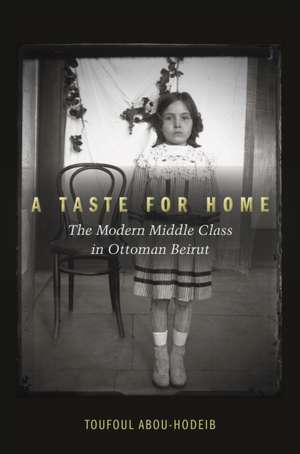 A Taste for Home – The Modern Middle Class in Ottoman Beirut de Toufoul Abou–hodeib