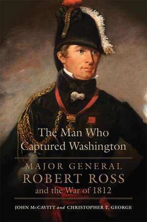 The Man Who Captured Washington: Major General Robert Ross and the War of 1812 de John McCavitt