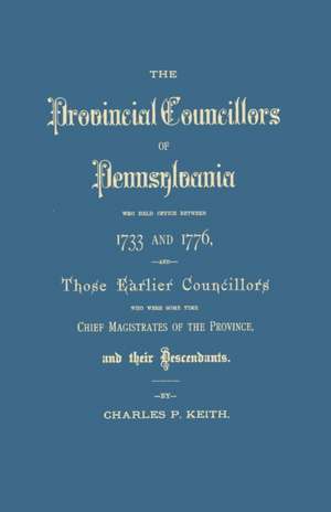 The Provincial Councillors of Pennsylvania, Who Held Office Between 1733 and 1776, and Those Earlier Councillors Who Were Some Time Chief Magistrates de Charles P. Keith