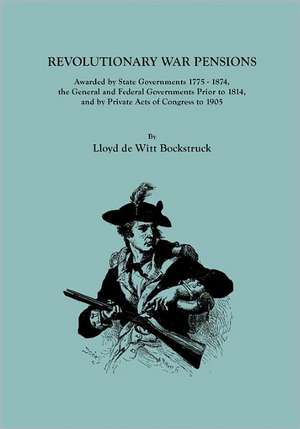 Revolutionary War Pensions, Awarded by State Governments 1775-1874, the General and Federal Governments Prior to 1814, and by Private Acts of Congress de Lloyd De Witt Bockstruck