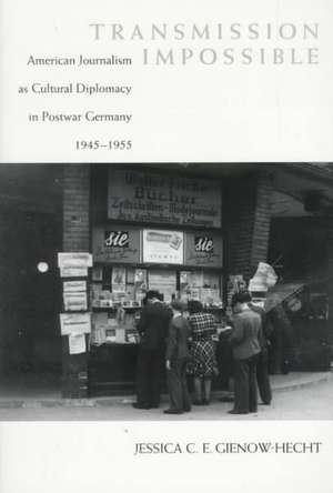 Transmission Impossible: American Journalism as Cultural Diplomacy in Postwar Germany, 1945--1955 de Jessica Gienow-Hecht