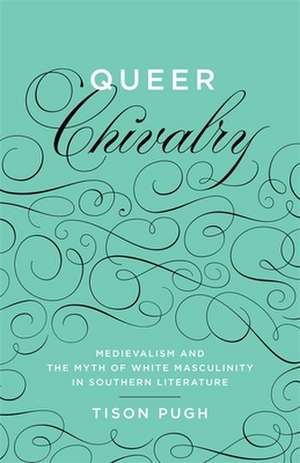 Queer Chivalry: Medievalism and the Myth of White Masculinity in Southern Literature de Tison Pugh