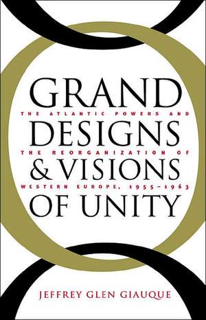 Grand Designs and Visions of Unity: The Atlantic Powers and the Reorganization of Western Europe, 1955-1963 de Jeffrey Glen Giauque