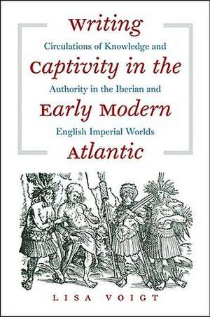 Writing Captivity in the Early Modern Atlantic: Circulations of Knowledge and Authority in the Iberian and English Imperial Worlds de Lisa Voigt