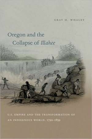 Oregon and the Collapse of Illahee: U.S. Empire and the Transformation of an Indigenous World, 1792-1859 de Gray H. Whaley