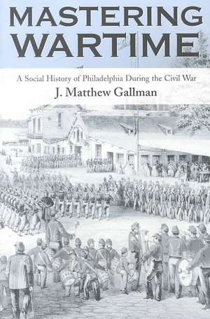 Mastering Wartime – A Social History of Philadelphia During the Civil War de J. Matthew Gallman