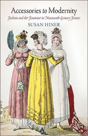 Accessories to Modernity – Fashion and the Feminine in Nineteenth–Century France de Susan Hiner