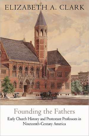 Founding the Fathers – Early Church History and Protestant Professors in Nineteenth–Century America de Elizabeth A. Clark