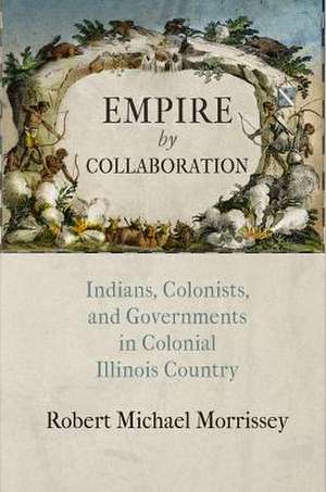 Empire by Collaboration – Indians, Colonists, and Governments in Colonial Illinois Country de Robert Michael Morrissey