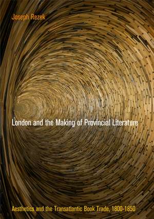 London and the Making of Provincial Literature – Aesthetics and the Transatlantic Book Trade, 18–185 de Joseph Rezek