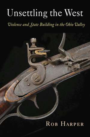 Unsettling the West – Violence and State Building in the Ohio Valley de Rob Harper