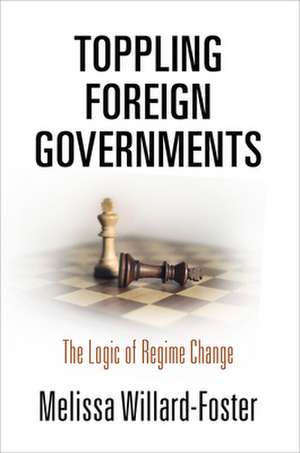 Toppling Foreign Governments – The Logic of Regime Change de Melissa Willard–foster