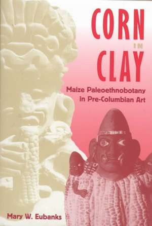 Corn in Clay: Maize Paleoethnobotany in Pre-Columbian Art de Mary W. Eubanks