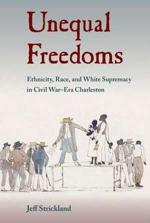 Unequal Freedoms: Ethnicity, Race, and White Supremacy in Civil War-Era Charleston de Jeff Strickland