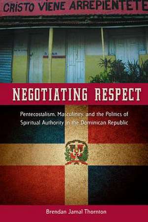 Negotiating Respect: Pentecostalism, Masculinity, and the Politics of Spiritual Authority in the Dominican Republic de Brendan Jamal Thornton