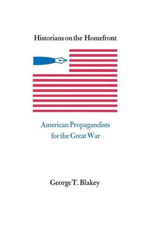 Historians on the Homefront: American Propagandists for the Great War de George T. Blakey