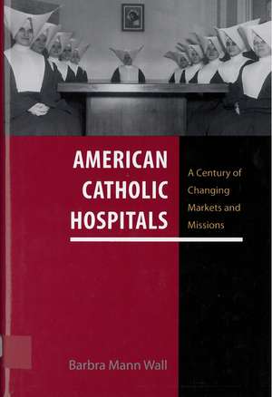 American Catholic Hospitals: A Century of Changing Markets and Missions de Professor Barbra Mann Wall