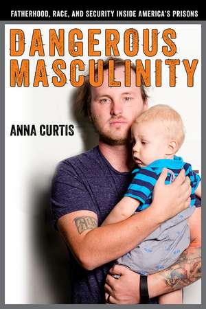 Dangerous Masculinity: Fatherhood, Race, and Security Inside America's Prisons de Anna Curtis