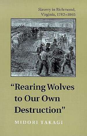 Rearing Wolves to Our Own Destruction: Slavery in Richmond, Virginia, 1782-1865 de Midori Takagi