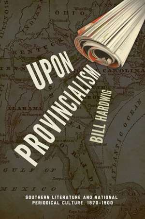 Upon Provincialism: Southern Literature and National Periodical Culture, 1870-1900 de Bill Hardwig