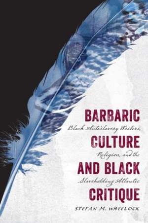 Barbaric Culture and Black Critique: Black Antislavery Writers, Religion, and the Slaveholding Atlantic de Stefan M. Wheelock