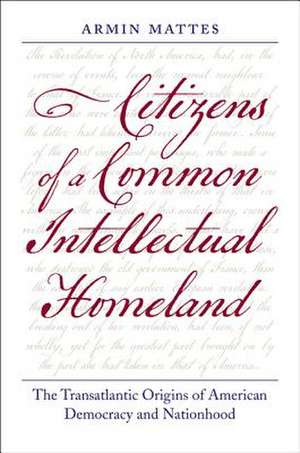 Citizens of a Common Intellectual Homeland: The Transatlantic Origins of American Democracy and Nationhood de Armin Mattes