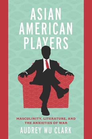 Asian American Players: Masculinity, Literature, and the Anxieties of War de Audrey Wu Clark