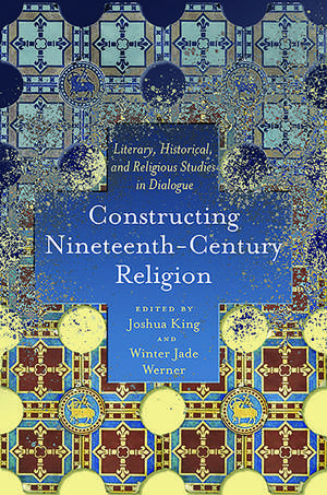 Constructing Nineteenth-Century Religion: Literary, Historical, and Religious Studies in Dialogue de Joshua King