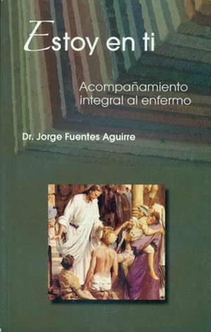 Estoy en Ti: Acompanamiento Integral al Enfermo = I Am in You de Jorge Fuentes Aguirre