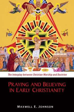 Praying and Believing in Early Christianity: The Interplay Between Christian Worship and Doctrine de Maxwell E. Johnson