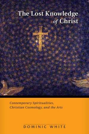 Lost Knowledge of Christ: Contemporary Spiritualities, Christian Cosmology, and the Arts de Dominic White