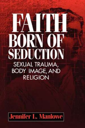 Faith Born of Seduction – Sexual Trauma, Body Image, and Religion de Jennifer L Manlowe