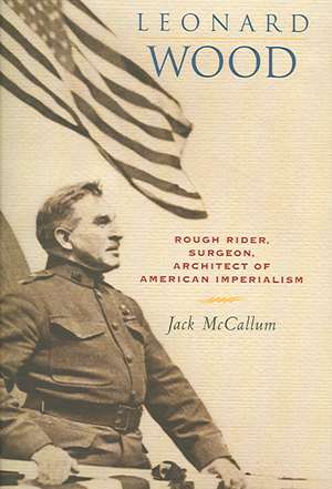 Leonard Wood – Rough Rider, Surgeon, Architect of American Imperialism de Jack Mccallum