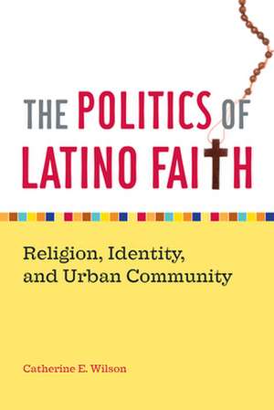 The Politics of Latino Faith – Religion, Identity, and Urban Community de Catherine E. Wilson