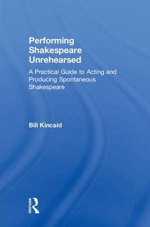 Performing Shakespeare Unrehearsed: A Practical Guide to Acting and Producing Spontaneous Shakespeare de Bill Kincaid