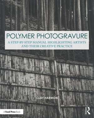 Polymer Photogravure: A Step-by-Step Manual, Highlighting Artists and Their Creative Practice de Clay Harmon