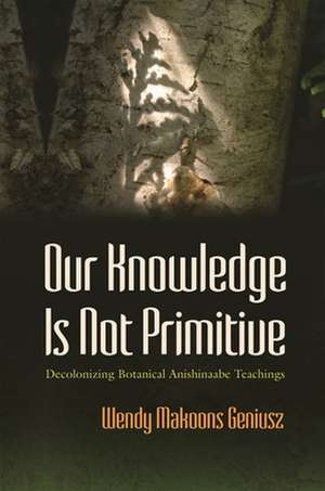 Our Knowledge Is Not Primitive: Decolonizing Botanical Anishinaabe Teachings de Wendy M. Geniusz